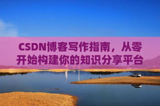 CSDN博客写作指南,从零开始构建你的知识分享平台 CSDN博客写作指南,从零开始构建你的知识分享平台